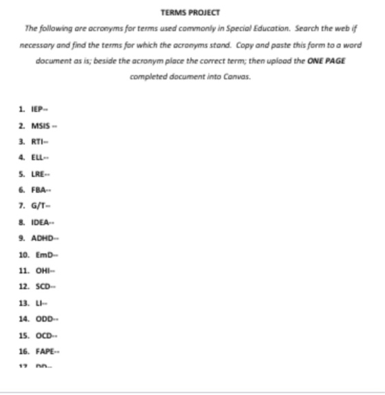 TERMS PROJECT The fowowing are acronyms for terms used commonly in Special Education. Search the web if necessary and find the terms for which the acronyms stand. Copy and paste this form to a word document as is beside the acronym place the correct term; then upload the ONE PAGE completed document into Canwas 1. IEP 2. MSIS . RTI 4. ELL 5·LRE-. 6 FBA 7. G/T 8 IDEA . ADHD 10. EmD 11. OHI 2. SCD 13. LI 4. ODD 5.OCD 16. FAPE