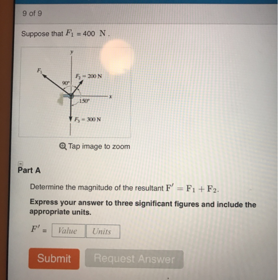 9 of 9 Suppose that F1 400 N Fi F2 200 N 90° 150° F3 = 300 N Q Tap image to zoom Part A Determine the magnitude of the resultant F, F1 + F2. Express your answer to three significant figures and include the appropriate units. FValue Units Submit Request Answer