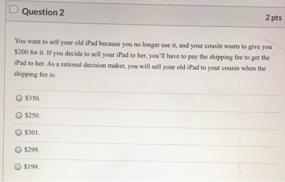 D Question 2 2 pts You want to sell your old iPad because you no longer use it, and your cousin wants to give you $200 for it