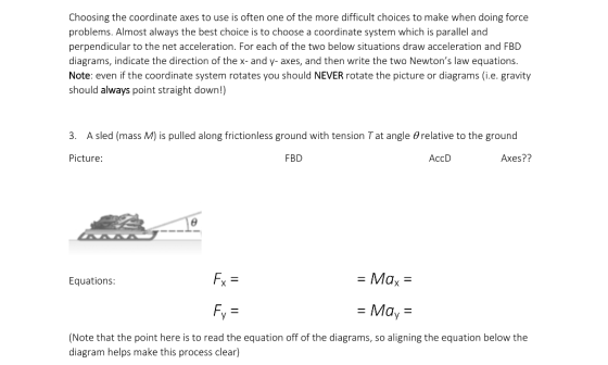 Choosing the coordinate axes to use is often one of the more difficult choices to make when doing force problems. Almost always the best choice is to choose a coordinate system which is parallel and perpendicular to the net acceleration. For each of the two below situations draw acceleration and FBD diagrams, indicate the direction of the x- and y- axes, and then write the two Newtons law equations. Note: even if the coordinate system rotates you should NEVER rotate the picture or diagrams (i.e. gravity should always point straight down!) 3. A sled (mass M) is pulled along frictionless ground with tension Tat angle relative to the ground Picture: FBD AccD Axes?? Equations: Fx - Max -Ma,- Note that the point here is to read the equation off of the diagrams, so aligning the equation below the diagram helps make this process clear)