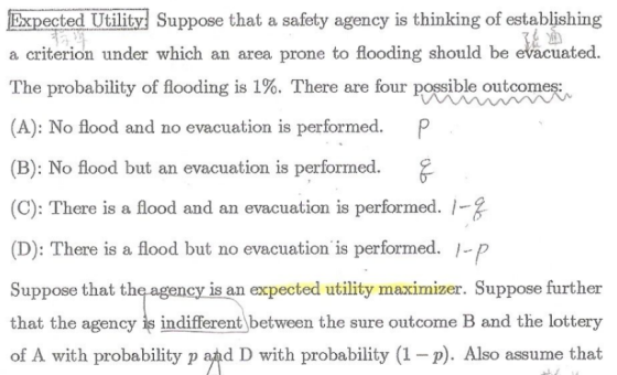 ected Utility Suppose that a safety agency is thinking of establishing a criterion under which an area prone to flooding should be evacuated The probability of flooding is 1%. There are four possible outcomes: (A): No flood and no evacuation is performed. P (B): No flood but an evacuation is performed. (C): There is a flood and an evacuation is performed. 1- (D): There is a flood but no evacuation is performed. - Suppose that th that the agency is indifferent between the sure outcome B and the lottery of A with probability p and D with probability (1-p). Also assume that is an expected utility maximizer. Suppose further