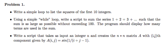 Problem 1. Write a simple loop to list the squares of the first 10 integers. Using a simple while loop, write a script to sum the series 1 2 3 such that the sum is as large as possible without exceeding 100. The program should display how many terms are used in the sum. Write a script that takes as input an integer n and creates the n *n matrix A with (ij)th component given by A(i,j) sin (1/(i +j-1).