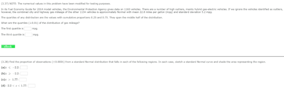 (3.37) NOTE: The numerical values in this problem have been modified for testing purposes In its Fuel Economy Guide for 2014 model vehicles, the Environmental Protection Agency gives data on 1160 vehicles, There are a number of high outliers, mainly hybrid gas-electric vehicles. If we ignore the vehicles identified as outliers, however, the combined city and highway gas mileage of the other 1134 vehicles is approximately Normal with mean 22.8 miles per gallon (mpg) and standard deviation 5.2 mpg. The quartiles of any distribution are the values with cumulative proportions 0.25 and 0.75. They span the middle half of the distribution What are the quartiles (0.01) of the distribution of gas mileage? The first quartile is The third quartile is mpg. mpg eBook (3.28) Find the proportion of observations (0.0001) from a standard Normal distribution that falls in each of the following regions. In each case, sketch a standard Normal curve and shade the area representing the region (a)z -2.2: (e)z>1.77: (d) 2.2<주< 1.77;