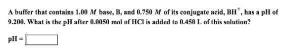 A buffer that contains 1.00 M base, B, and 0.750 M of its conjugate acid, BH has a pH of 9.200. What is the pH after 0.0050 mol of HCl is added to 0.450 L of this solution? pH