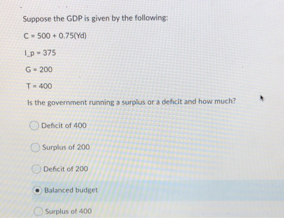 Suppose the GDP is given by the following: C 500 0.75(Yd) Lp 375 G=200 T 400 Is the government running a surplus or a deficit