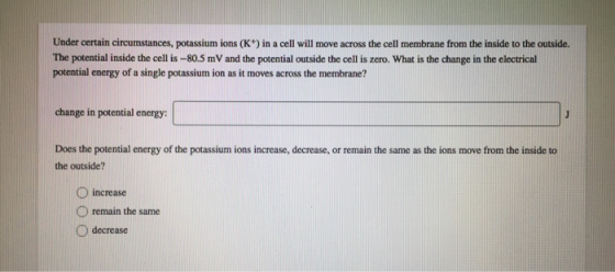 Under certain circumstances, potassium ions (K+) in a cell will move across the cell membrane from the inside to the outside. The potential inside the cell is-80.5 mV and the potential outside the cell is zero. What is the change in the electrical potential energy of a single potassium ion as it moves across the membrane? change in potential energy: Does the potential energy of the potassium ions increase, decrease, or remain the same as the ions move from the inside to the outside? D increase O remain the same O decrease