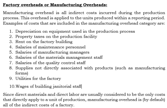 Factory overheads or Manufacturing Overheads: Manufacturing overhead is all indirect costs incurred during the production process. This overhead is applied to the units produced within a reporting period. Examples of costs that are included in the manufacturing overhead category are: 1. Depreciation on equipment used in the production process 2. Property taxes on the production facility 3. Rent on the factory building 4. Salaries of maintenance personnel 5. Salaries of manufacturing managers 6. Salaries of the materials management staff 7. Salaries of the quality control staff 8. Supplies not directly associated with products (such as manufacturing forms) 9. Utilities for the factory 10.Wages of building janitorial staff Since direct materials and direct labor are usually considered to be the only costs that directly apply to a unit of production, manufacturing overhead is (by default) all of the indirect costs of a factory