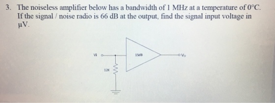 3. The noiseless amplifier below has a bandwidth of 1 MHz at a temperature of 0°C. If the signal noise radio is 66 dB at the output, find the signal input voltage in HV. vi o 15dB o Vo 12K