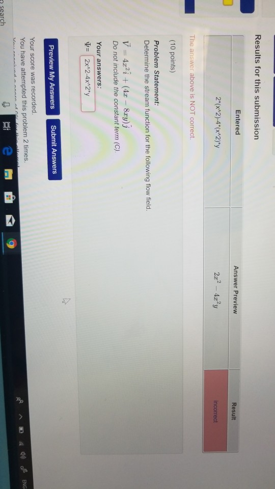 Results for this submission Entered Answer Preview Result 2x2-4x2y The answer above is NOT correct. (10 points) Problem Statement Determine the stream function for the following flow field. Do not include the constant term (C). Your answers Your score was recorded You have attempted this problem 2 times o search