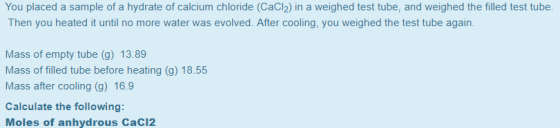 You placed a sample of a hydrate of calcium chloride (CaCl2) in a weighed test tube, and weighed the filled test tube Then you heated it until no more water was evolved. After cooling, you weighed the test tube again. Mass of empty tube (g) 13.89 Mass of filled tube before heating (g) 18.55 Mass after cooling (g) 16.9 Calculate the following: Moles of anhydrous CaC12