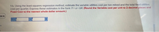 1b. Using the least-squares regression method, estimate the varilable utilities cost per ton mined and the total fixed utlities cost per quarter.Express these estimates in the form Yi a bX. (Round the Voriable cost per unit to 2 decimal places and Fixed Cost to the nearest whole dollar amount.) 06:18