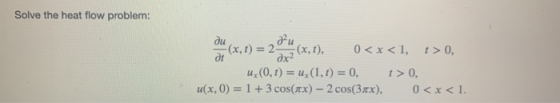 Solve the heat flow problem: ди ди - (x, t) = 2 — (x, t), 0<x<1, t> 0, д дх2 и(0, t) = (1,1) = 0, t>0, и(x, 0) = 1 +3 cos(x)