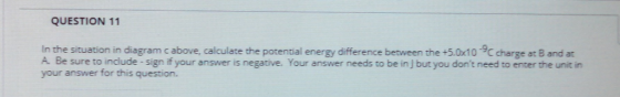 QUESTION 11 In the situation in diagram c above, calculate the potential energy difference between the +5.0x10 charge at B and at A. Be sure to include-sign if your answer is negative. Your answer needs to be in J but you dont need to enter the unit in your answer for this question.