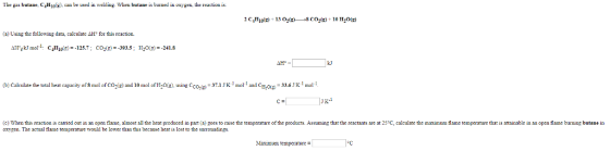 The gas butaue CHn). can be used in weldin. When butane is buaued in oxygen, uue seactica is (a) Using the following data, calculate ΔHht this reaction. AFTgkJ mol-1- C4H10(T)=-125.7; CO2(,--393.5; H20g)--241.8 b)Calculate the total heat capacity of S mal of Co(e) and 10 mol of Hoe) using Ccoe)-371Jmo and C-.6 mat (c) When this reaction is carried out in an open flame, aloet all the heat produoed in part (a) goes to raise the temperature of the prodncta. Assuning that the reactants are at 25 C, calculate the maximum flae temmperature that is artainable in anopen flame burning butane in oxygen. The actul flame temperature would be lower than this because hea is lost to the surroundings. oC