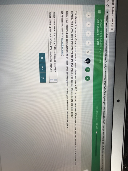 LEKS - Geri Dumi-Quiz 4:C x+ A2023-TR 12:30-145 (1585) Spg 2019 p2 -Quiz 4: Chapter 716018 Time Remaining 1:09-13 The standard deviation of test scores on a certain achievement test is 10.5. A random sample of 150 scores on this test had a mean of 74.9. Based on this sample, find a 90% confidence interval for the true mean of all scores. Then complete the table below. Carry your intermediate computations to at least three decimal places. Round your answers to one decimal place. (If necessary, consult a list of formulas.) What is the lower limit of the 90% confidence interval? what is the upper limit of the 90% confidence interval? 2