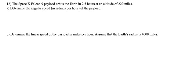 12) The Space X Falcon 9 payload orbits the Earth in 2.5 hours at an altitude of 220 miles. a) Determine the angular speed (i