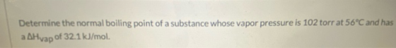 Determine the normal boiling point of a substance whose vapor pressure is 102 torr at 56°C and has a AHvap of 32.1 kJ/mol.