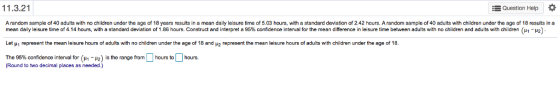 11.3.21 Question Help * A random sample of 40 adults with no children under the age of 18 years results in a mean daily leisure time of 5.03 hours, with a standard deviation of 2.42 hours, A random sample of 40 adults with children under the age of 18 results in a mean da y e sure time of 4.14 hours with a standard de ation o 1.86 hours. Construct and interpret a 95% confidence interval or the mean difference in leisure me between adults with no children and adults with children Let μ 1 represent the mean leisure hours of adults with no children under the age of 18 and μ2 represent the mean leisure hours of adults with children under the age of 18 The 95% confidence interval for (μ-μ2) is the range from hours to hours. μ 1- 2 (Round to two decimal places as needed.)