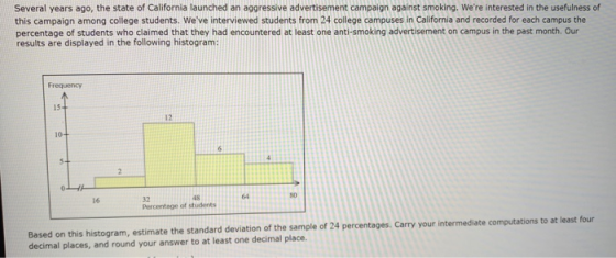 Several years ago, the state of California launched an aggressive advertisement campaign against smoking. Were interested in the usefulness of this campaign among college students. Weve interviewed students from 24 college campuses in California and recorded for each campus the percentage of students who claimed that they had encountered at least one anti-smoking advertisement on campus in the past month. Our results are displayed in the following histogram: Frequency 15 12 10 48 64 80 32 Percentage of students 16 Based on this histogram, estimate the standard deviation of the sample of 24 percentages. Carry your intermediate computations to at least four decimal places, and round your answer to at least one decimal place.