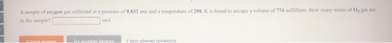 A sample of oxygen gas collected at a pressure of 0.832 atm and a temperature of 290. K is found to occupy a volume of 774 mi