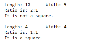 Length: 10 Width: 5 Ratio is: 2:1 It is not a square. Width: 4 Length: 4 Ratio is: 1:1 It is a square.