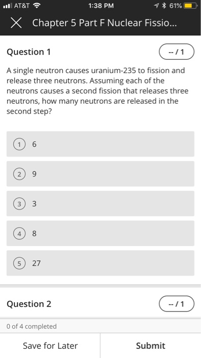 AT&T 1:38 PM * 61961 X Chapter 5 Part F Nuclear Fissio Question 1 A single neutron causes uranium-235 to fission and release three neutrons. Assuming each of the neutrons causes a second fission that releases three neutrons, how many neutrons are released in the second step? 2) 9 3) 3 4) 8 5 27 Question 2 0 of 4 completed Save for Later Submit