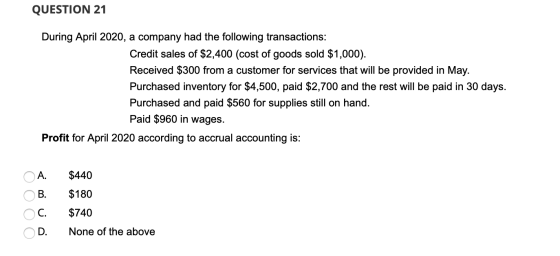 QUESTION 21 During April 2020, a company had the following transactions: Credit sales of $2,400 (cost of goods sold $1,000).