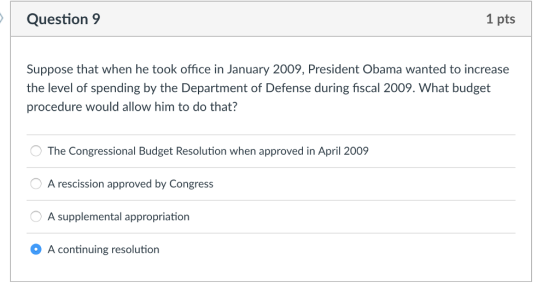 Question9 1 pts Suppose that when he took office in January 2009, President Obama wanted to increase the level of spending by the Department of Defense during fiscal 2009. What budget procedure would allow him to do that? The Congressional Budget Resolution when approved in April 2009 A rescission approved by Congress A supplemental appropriation A continuing resolution
