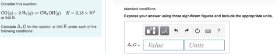 Consider this reaction: standard conditions CO(g) +2 H2(9)CH,OH(g) K-2.18 x 102 at 340 K Express your answer using three sign