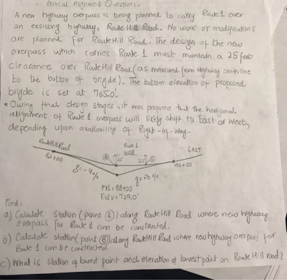 Verhcal Aignmet Queshion: A new hghuay ovpss i being planned to cary Rouk1 oie an exsiding hhuy Roude Hill Rood, No wonk or modifitatins are planned for Roude Hill Road The design ot the new overpass which cafries Roule must maintain a 25 cle arance over Rowc Hil Rond (as meacuwed. fom ilehary cenkeline bo be bstbn t de). The baltom eleidbon or propasrd briade is set at 165.0. Duriny ina desian seges ni was propused t the hogonal dlignhent t Rowel overpass wil. Iikely shift to East or weet) defending upon availabil ot Kg -of-Wad- Rouk 1 ?? EAST 100 25 25 4+00 ? PL: 88100 ELEV-129.0 ind a) Culedde sta on (point ? ) along Rode Hill Rad uonee neus hahaa! o verpass foo loue d com be cons tauctd Pouk 1 Con be construcheo c) What is stahan ? bwest point ancl elevatonof lovestpost on Roke Hilood)