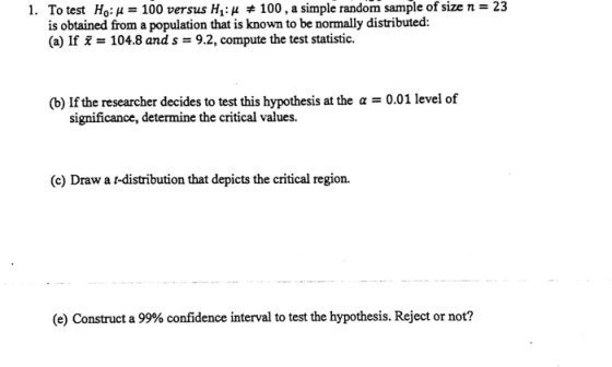 1. Ho: μ-100 versus H1: μ # 100, a simple random sample of size n 23 To test is obtained from a population that is known to be normally distributed: (a) If = 104.8 and s = 9.2, compute the test statistic. (b) If the researcher decides to test this hypothesis at the a 0.01 level of significance, determine the critical values. (c) Draw a r-distribution that depicts the critical region. (e) Construct a 99% confidence interval to test the hypothesis. Reject or not?