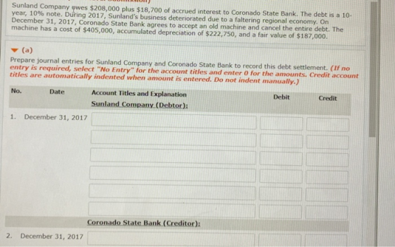 Sunland Company owes $208,000 plus $18,700 of accrued interest to Coronado State Bank. The debt is a 10- year, 10% note. During 2017, Sunlands business deteriorated due to a faltering regional economy. On December 31, 2017. Coronado State Bank agrees to accept an old machine and cancel the entire debt. The machine has a cost of $405,000, accumulated depreciation of $222,750, and a fair value of $187,000. Prepare journal entries for Sunland Company and Coronado State Bank to record this debt settlement. (If no entry is required, select No Entry for the account titles and enter 0 for the amounts. Credit account titles are automatically indented when amount is entered. Do not indent manually.) DebitCredit DateAccount Titles and Explanation Sunland Company (Debtor): No. 1. December 31, 2017 Coronado State Bank (Creditor) 2. December 31, 2017