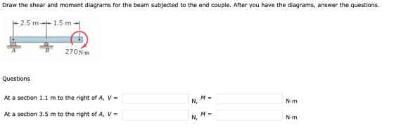 Draw the shear and moment diagrams for the beam subjected to the end couple. After you have the diagrams, answer the questions. 2.5 m1.5 m 270N-m Questions At a section 1.1 m to the right of A, V- At a section 3.5 m to the right of A, V- N, N-m N, N m