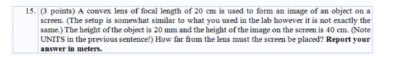 15. (3 points) A convex lens of focal length of 20 cm is used to form an image of an object on a screen. (The setup is somewhat similar to what you used in the lab however it is not exactly the same.) The height of the object is 20 mm and the height of the image on the screen is 40 cm. (Note UNITS in the previous sentence!) How far from the lens must the screen be placed? Report your answer in meters.