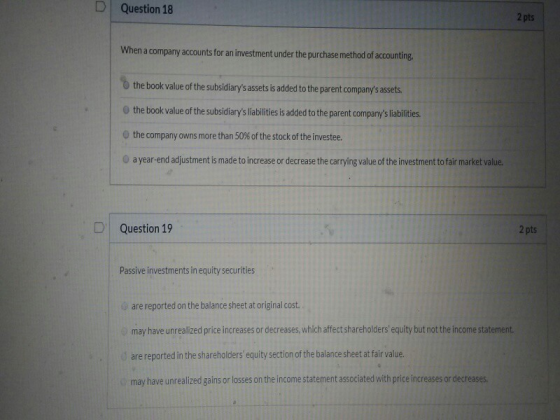 D Question 18 2 pts When a company accounts for an investment under the purchase method of accounting the book value of the s