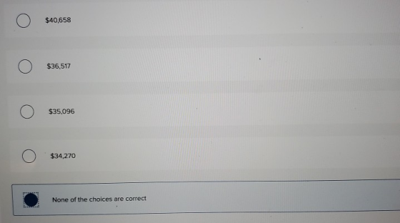 o $40,658 o $36,517 o $35,096 o $34,270 • None of the choices are correct