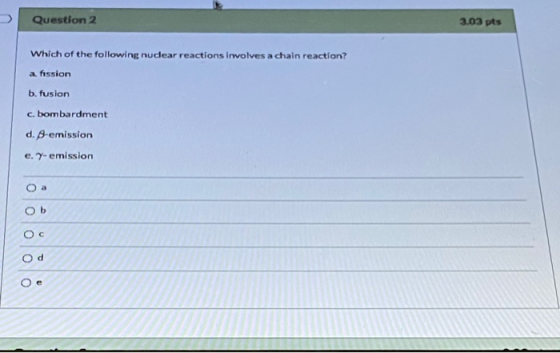 Question 2 3.03 pts Which of the following nudear reactions involves a chain reaction? a fission b. fusion c. bombardment d.