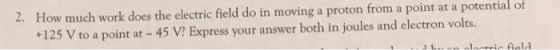 2. How much work does the electric field do in moving a proton from a point at a potential of 125 V to a point at - 45 V Express your answer both in joules and electron volts.