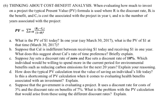 (6) THINKING ABOUT COST-BENEFIT ANALYSIS. When evaluating how much to invest on a project the typical Present Value (PV) formula is used where R is the discount rate, Bt is the benefit, and Ct is cost the associated with the project in year t, and n is the number of years associated with the project a. What is the PV of $1 today? In one year (say March 30, 2017), what is the PV of $1 at b. Suppose that Cal is indifferent between receiving $1 today and receiving $1 in one year. c. Suppose Jay sets a discount rate of zero and Rae sets a discount rate of 10%. Which that time (March 30, 2017)? What does this suggest about Cals rate of time preference? Briefly explain. individual would be willing to spend more in the current period for environmental benefits such as reducing carbon emissions for the next 20 years? Explain your reasoning d. How does the typical PV calculation treat the value of saving an individuals life today? Is this a shortcoming of PV calculation when it comes to evaluating health benefit:s associated with an investment? Explain. Suppose that the government is evaluating a project. It uses a discount rate for costs of 3% and the discount rate on benefits of 7%. What is the problem with the PV calculation that would arise from these using the different discount rates? Explain e.