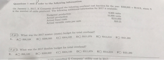 Questions 1 and 2 refor to the following information: OnJanuary 1, 2017, X Company developed the following overhead cost function i r the is the number of units produced. The following additional information for 2017 is avai year: 8206,000 + 89.9X, Budgeted production Actual production Actual fixed costs Actual variable costs per unlt 9,900 units 10,900 units $210,000 $10.21 8 pti. What was the 2017 master (static) budget for total overhend? 1. AO $98,109 BO $206,000 СО$304,100 DO 831 1,079 EOs3 14,019 8 pt2. What was the 2017 fexible budget for total overhead? 2AO $98,109 B $206,000 CO$304,109 O 311,079 EO s14,01 ing X Company utility cost in 2017