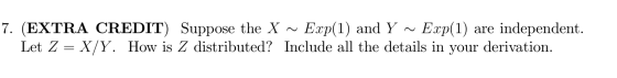 7. (EXTRA CREDIT) Suppose the X ~ Exp(1) and Y ~ Exp(1) are independent. Let Z = X/Y. How is Z distributed? Include all the d