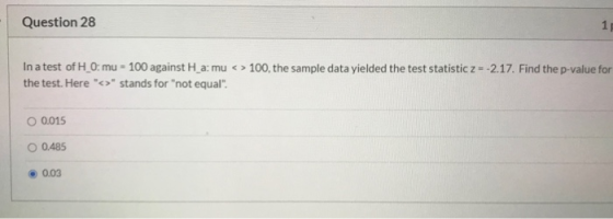 Question 28 1 In a test of H_0: mu - 100 against H_a: mu < > 100, the sample data yielded the test statistic z = -2.17. Find