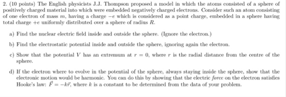 2. (10 points) The English physicists J.J. Thompson proposed a model in which the atoms consisted of a sphere of positively charged material into which were embedded negatively charged electrons. Consider such an atom consisting of one electron of mass m, having a charge -e which is considered as a point charge, embedded in a sphere having total charge e uniformly distributed over a sphere of radius R a) Find the nuclear electric field inside and outside the sphere. (Ignore the electron.) b) Find the electrostatic potential inside and outside the sphere, ignoring again the electron c) Show that the potential V has an extremurn at r = 0, where r is the radial distance from the centre of the sphere d) If the electron where to evolve in the potential of the sphere, always staying inside the sphere, show that the electronic motion would be harmnic. You can do this by showing that the electric force on the electron satisfies Hookes law: F, where k is a constant to be determined from the data of your problem