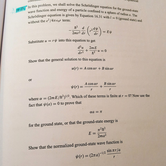 cooldn hlem, we shall solve the Schrödinger equation for the ground-state and energy of a particle confined to a sphere of tradius a. The piierica 16-25, In this ödinger equation is given by Equation 16.31 wit without the e2/4TEor term: (ground s Substitute u = rp, into this equation to get d2u 2mE Show that the general solution to this equation is u(r) A cos ar +B sin ar or (r) _ Acosar + B sínar ?(r) =-??? where ?- (2m E/h2)1/2. Which of these terms is finite at r = 0? Now use the fact that (a) 0 to prove that for the ground state, or that the ground-state energy is 2ma2 Show that the normalized ground-state wave function is ? (r) (2? a)-1 /2 sintila