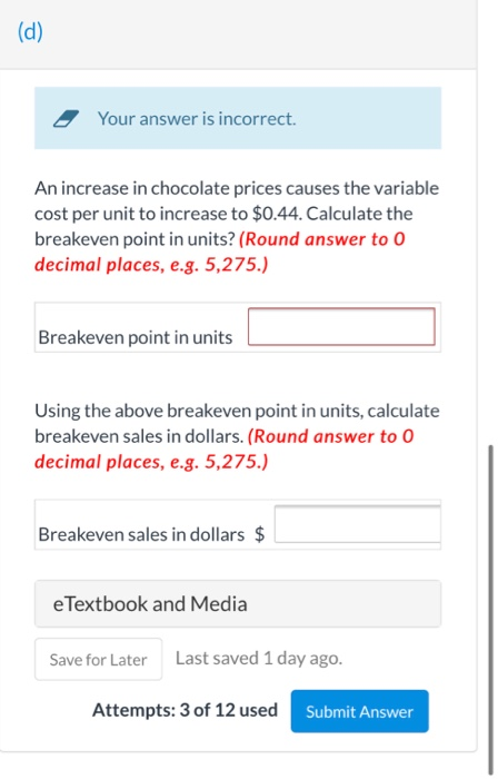 Your answer is incorrect. An increase in chocolate prices causes the variable cost per unit to increase to $0.44. Calculate t