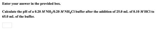 Enter your answer in the provided box. Calculate the pH of a 0.20 M NH3/0.20 M NH4CI buffer after the addition of 25.0 mL of