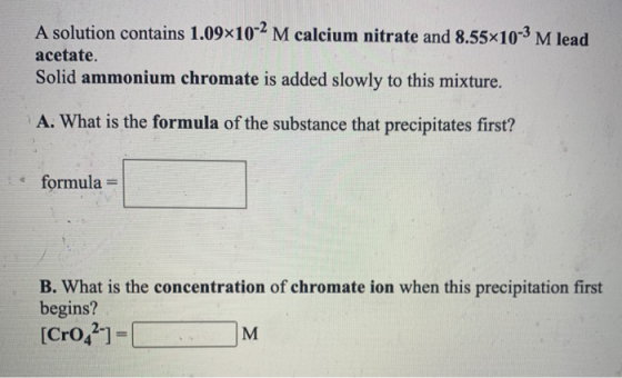 A solution contains 1.09x10-2 M calcium nitrate and 8.55x10-3 M lead acetate. Solid ammonium chromate is added slowly to this