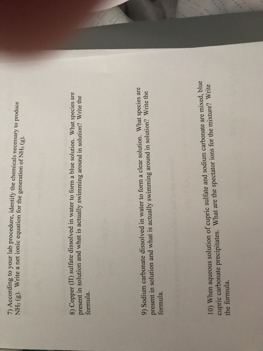 7) According to your lab procedure, identify the chemicals necessary to produce NHs (g). Write a net ionic equation for the generation of NH, (g) 8 Copper (II) sulfate dissolved in water to form a blue solution. What species are present in solution and what is actually swimming around in solution? Write the formula. 9) Sodium carbonate dissolved in water to form a clear solution. What species are present in solution and what is actually swimming around in solution? Write the formula 10) When aqueous solution of cupric sulfate and sodium carbonate are mixed, blue cupric carbonate precipitates. What are the spectator ions for the mixture? Write the formula.
