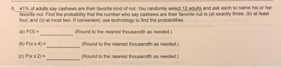 41% of adults say cashews are their favorite kind of nut. You randomly sele t12adults and ask each to name his or her favorite nut. Find the probability that the number who say cashews are their favorite nut is (a) exactly three. (b) at least four, and (c) at most two. If convenient, use technology to find the probabilities. 5, (a) P(3) (b) P/x 2 4) (c) P(x s 2) Round to the nearest thousandth as needed.) (Round to the nearest thousandth as needed.) Round to the nearest thousandth as needed.)