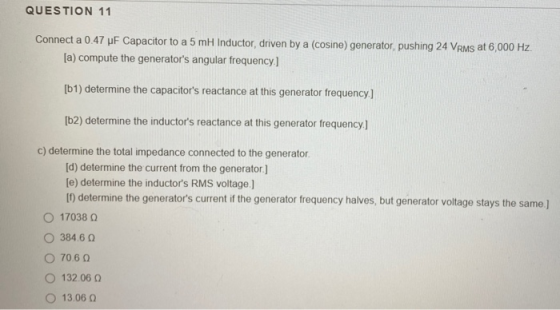 QUESTION 11 Connect a 0.47 uF Capacitor to a 5 mH Inductor, driven by a cosine) generator, pushing 24 VRMs at 6,000 Hz. [a) c